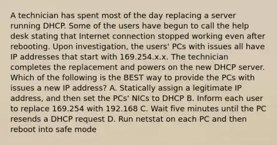 A technician has spent most of the day replacing a server running DHCP. Some of the users have begun to call the help desk stating that Internet connection stopped working even after rebooting. Upon investigation, the users' PCs with issues all have IP addresses that start with 169.254.x.x. The technician completes the replacement and powers on the new DHCP server. Which of the following is the BEST way to provide the PCs with issues a new IP address? A. Statically assign a legitimate IP address, and then set the PCs' NICs to DHCP B. Inform each user to replace 169.254 with 192.168 C. Wait five minutes until the PC resends a DHCP request D. Run netstat on each PC and then reboot into safe mode