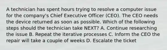 A technician has spent hours trying to resolve a computer issue for the company's Chief Executive Officer (CEO). The CEO needs the device returned as soon as possible. Which of the following steps should the technician take NEXT? A. Continue researching the issue B. Repeat the iterative processes C. Inform the CEO the repair will take a couple of weeks D. Escalate the ticket