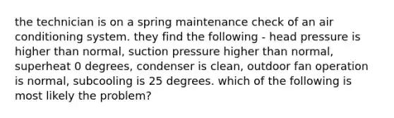 the technician is on a spring maintenance check of an air conditioning system. they find the following - head pressure is higher than normal, suction pressure higher than normal, superheat 0 degrees, condenser is clean, outdoor fan operation is normal, subcooling is 25 degrees. which of the following is most likely the problem?