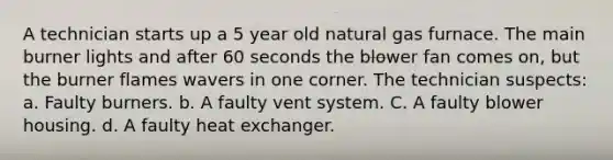 A technician starts up a 5 year old natural gas furnace. The main burner lights and after 60 seconds the blower fan comes on, but the burner flames wavers in one corner. The technician suspects: a. Faulty burners. b. A faulty vent system. C. A faulty blower housing. d. A faulty heat exchanger.