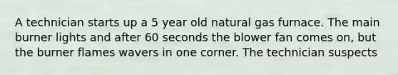 A technician starts up a 5 year old natural gas furnace. The main burner lights and after 60 seconds the blower fan comes on, but the burner flames wavers in one corner. The technician suspects