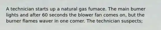 A technician starts up a natural gas fumace. The main bumer lights and after 60 seconds the blower fan comes on, but the burner flames waver in one comer. The technician suspects;