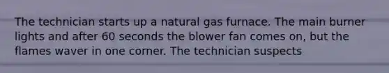 The technician starts up a natural gas furnace. The main burner lights and after 60 seconds the blower fan comes on, but the flames waver in one corner. The technician suspects