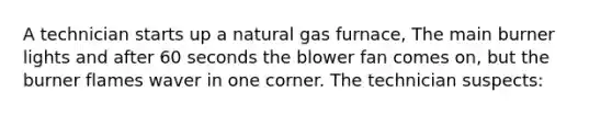 A technician starts up a natural gas furnace, The main burner lights and after 60 seconds the blower fan comes on, but the burner flames waver in one corner. The technician suspects: