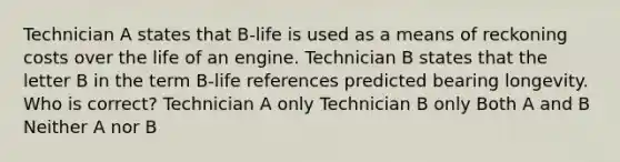 Technician A states that B-life is used as a means of reckoning costs over the life of an engine. Technician B states that the letter B in the term B-life references predicted bearing longevity. Who is correct? Technician A only Technician B only Both A and B Neither A nor B