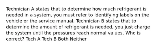 Technician A states that to determine how much refrigerant is needed in a system, you must refer to identifying labels on the vehicle or the service manual. Technician B states that to determine the amount of refrigerant is needed, you just charge the system until the pressures reach normal values. Who is correct? Tech A Tech B Both Neither