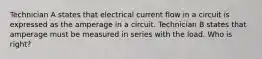 Technician A states that electrical current flow in a circuit is expressed as the amperage in a circuit. Technician B states that amperage must be measured in series with the load. Who is right?