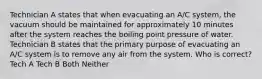 Technician A states that when evacuating an A/C system, the vacuum should be maintained for approximately 10 minutes after the system reaches the boiling point pressure of water. Technician B states that the primary purpose of evacuating an A/C system is to remove any air from the system. Who is correct? Tech A Tech B Both Neither