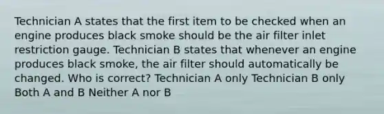 Technician A states that the first item to be checked when an engine produces black smoke should be the air filter inlet restriction gauge. Technician B states that whenever an engine produces black smoke, the air filter should automatically be changed. Who is correct? Technician A only Technician B only Both A and B Neither A nor B