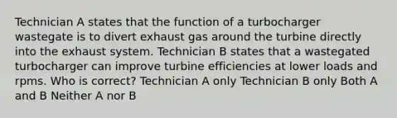 Technician A states that the function of a turbocharger wastegate is to divert exhaust gas around the turbine directly into the exhaust system. Technician B states that a wastegated turbocharger can improve turbine efficiencies at lower loads and rpms. Who is correct? Technician A only Technician B only Both A and B Neither A nor B