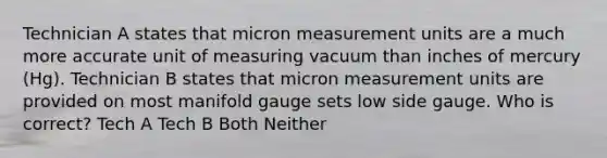 Technician A states that micron measurement units are a much more accurate unit of measuring vacuum than inches of mercury (Hg). Technician B states that micron measurement units are provided on most manifold gauge sets low side gauge. Who is correct? Tech A Tech B Both Neither