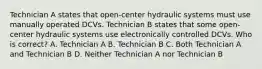 Technician A states that open-center hydraulic systems must use manually operated DCVs. Technician B states that some open-center hydraulic systems use electronically controlled DCVs. Who is correct? A. Technician A B. Technician B C. Both Technician A and Technician B D. Neither Technician A nor Technician B