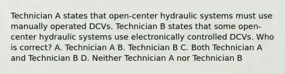 Technician A states that open-center hydraulic systems must use manually operated DCVs. Technician B states that some open-center hydraulic systems use electronically controlled DCVs. Who is correct? A. Technician A B. Technician B C. Both Technician A and Technician B D. Neither Technician A nor Technician B