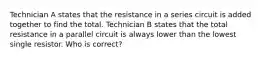 Technician A states that the resistance in a series circuit is added together to find the total. Technician B states that the total resistance in a parallel circuit is always lower than the lowest single resistor. Who is correct?