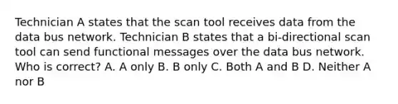 Technician A states that the scan tool receives data from the data bus network. Technician B states that a bi-directional scan tool can send functional messages over the data bus network. Who is correct? A. A only B. B only C. Both A and B D. Neither A nor B