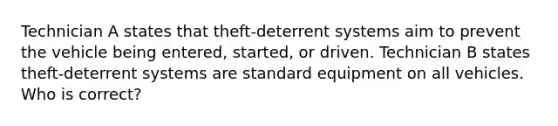 Technician A states that theft-deterrent systems aim to prevent the vehicle being entered, started, or driven. Technician B states theft-deterrent systems are standard equipment on all vehicles. Who is correct?