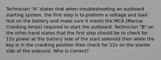 Technician "A" states that when troubleshooting an outboard starting system, the first step is to preform a voltage and load test on the battery and make sure it meets the MCA (Marine Cranking Amps) required to start the outboard. Technician "B" on the other-hand states that the first step should be to check for 12v power at the battery side of the start solenoid then while the key is in the cranking position then check for 12v on the starter side of the solenoid. Who is Correct?