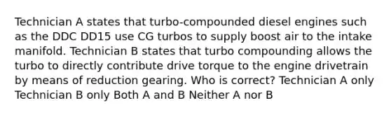 Technician A states that turbo-compounded diesel engines such as the DDC DD15 use CG turbos to supply boost air to the intake manifold. Technician B states that turbo compounding allows the turbo to directly contribute drive torque to the engine drivetrain by means of reduction gearing. Who is correct? Technician A only Technician B only Both A and B Neither A nor B