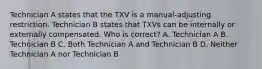 Technician A states that the TXV is a manual-adjusting restriction. Technician B states that TXVs can be internally or externally compensated. Who is correct? A. Technician A B. Technician B C. Both Technician A and Technician B D. Neither Technician A nor Technician B