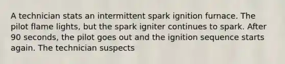 A technician stats an intermittent spark ignition furnace. The pilot flame lights, but the spark igniter continues to spark. After 90 seconds, the pilot goes out and the ignition sequence starts again. The technician suspects