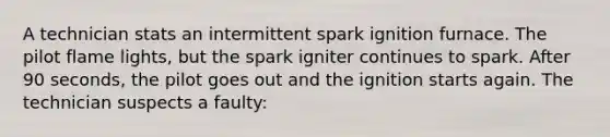 A technician stats an intermittent spark ignition furnace. The pilot flame lights, but the spark igniter continues to spark. After 90 seconds, the pilot goes out and the ignition starts again. The technician suspects a faulty: