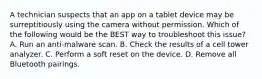 A technician suspects that an app on a tablet device may be surreptitiously using the camera without permission. Which of the following would be the BEST way to troubleshoot this issue? A. Run an anti-malware scan. B. Check the results of a cell tower analyzer. C. Perform a soft reset on the device. D. Remove all Bluetooth pairings.