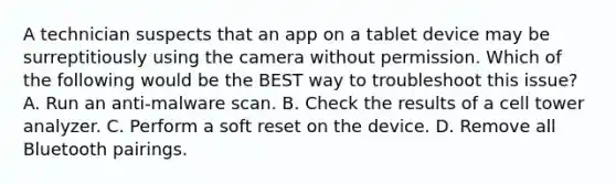 A technician suspects that an app on a tablet device may be surreptitiously using the camera without permission. Which of the following would be the BEST way to troubleshoot this issue? A. Run an anti-malware scan. B. Check the results of a cell tower analyzer. C. Perform a soft reset on the device. D. Remove all Bluetooth pairings.