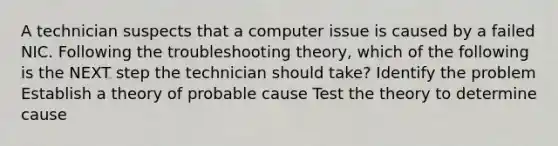 A technician suspects that a computer issue is caused by a failed NIC. Following the troubleshooting theory, which of the following is the NEXT step the technician should take? Identify the problem Establish a theory of probable cause Test the theory to determine cause