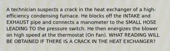 A technician suspects a crack in the heat exchanger of a high-efficiency condensing furnace. He blocks off the INTAKE and EXHAUST pipe and connects a manometer to the SMALL HOSE LEADING TO the pressure switch. He then energizes the blower on high speed at the thermostat (On Fan). WHAT READING WILL BE OBTAINED IF THERE IS A CRACK IN THE HEAT EXCHANGER?