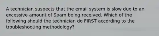 A technician suspects that the email system is slow due to an excessive amount of Spam being received. Which of the following should the technician do FIRST according to the troubleshooting methodology?