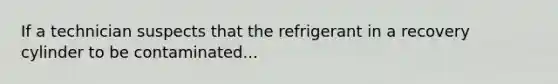 If a technician suspects that the refrigerant in a recovery cylinder to be contaminated...