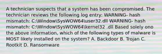 A technician suspects that a system has been compromised. The technician reviews the following log entry: WARNING- hash mismatch: C:WindowSysWOW64user32.dll WARNING- hash mismatch: C:WindowSysWOW64kernel32 .dll Based solely ono the above information, which of the following types of malware is MOST likely installed on the system? A. Backdoor B. Trojan C. Rootkit D. Ransomware