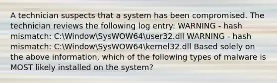 A technician suspects that a system has been compromised. The technician reviews the following log entry: WARNING - hash mismatch: C:WindowSysWOW64user32.dll WARNING - hash mismatch: C:WindowSysWOW64kernel32.dll Based solely on the above information, which of the following types of malware is MOST likely installed on the system?