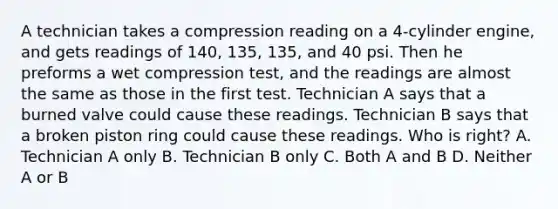 A technician takes a compression reading on a 4-cylinder engine, and gets readings of 140, 135, 135, and 40 psi. Then he preforms a wet compression test, and the readings are almost the same as those in the first test. Technician A says that a burned valve could cause these readings. Technician B says that a broken piston ring could cause these readings. Who is right? A. Technician A only B. Technician B only C. Both A and B D. Neither A or B