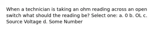 When a technician is taking an ohm reading across an open switch what should the reading be? Select one: a. 0 b. OL c. Source Voltage d. Some Number