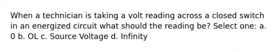 When a technician is taking a volt reading across a closed switch in an energized circuit what should the reading be? Select one: a. 0 b. OL c. Source Voltage d. Infinity