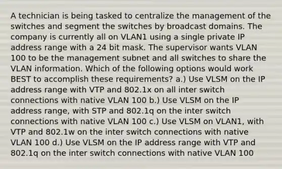 A technician is being tasked to centralize the management of the switches and segment the switches by broadcast domains. The company is currently all on VLAN1 using a single private IP address range with a 24 bit mask. The supervisor wants VLAN 100 to be the management subnet and all switches to share the VLAN information. Which of the following options would work BEST to accomplish these requirements? a.) Use VLSM on the IP address range with VTP and 802.1x on all inter switch connections with native VLAN 100 b.) Use VLSM on the IP address range, with STP and 802.1q on the inter switch connections with native VLAN 100 c.) Use VLSM on VLAN1, with VTP and 802.1w on the inter switch connections with native VLAN 100 d.) Use VLSM on the IP address range with VTP and 802.1q on the inter switch connections with native VLAN 100