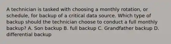 A technician is tasked with choosing a monthly rotation, or schedule, for backup of a critical data source. Which type of backup should the technician choose to conduct a full monthly backup? A. Son backup B. full backup C. Grandfather backup D. differential backup