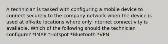 A technician is tasked with configuring a mobile device to connect securely to the company network when the device is used at off-site locations where only internet connectivity is available. Which of the following should the technician configure? *IMAP *Hotspot *Bluetooth *VPN