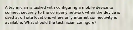 A technician is tasked with configuring a mobile device to connect securely to the company network when the device is used at off-site locations where only internet connectivity is available. What should the technician configure?