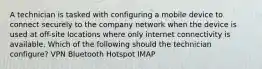 A technician is tasked with configuring a mobile device to connect securely to the company network when the device is used at off-site locations where only internet connectivity is available. Which of the following should the technician configure? VPN Bluetooth Hotspot IMAP