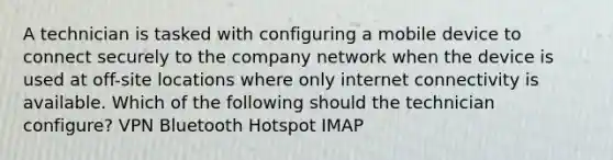 A technician is tasked with configuring a mobile device to connect securely to the company network when the device is used at off-site locations where only internet connectivity is available. Which of the following should the technician configure? VPN Bluetooth Hotspot IMAP