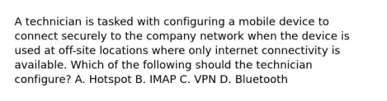 A technician is tasked with configuring a mobile device to connect securely to the company network when the device is used at off-site locations where only internet connectivity is available. Which of the following should the technician configure? A. Hotspot B. IMAP C. VPN D. Bluetooth