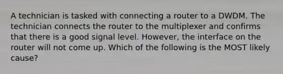 A technician is tasked with connecting a router to a DWDM. The technician connects the router to the multiplexer and confirms that there is a good signal level. However, the interface on the router will not come up. Which of the following is the MOST likely cause?