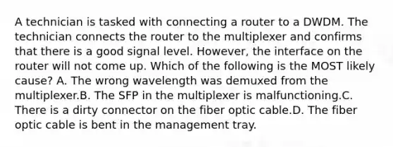 A technician is tasked with connecting a router to a DWDM. The technician connects the router to the multiplexer and confirms that there is a good signal level. However, the interface on the router will not come up. Which of the following is the MOST likely cause? A. The wrong wavelength was demuxed from the multiplexer.B. The SFP in the multiplexer is malfunctioning.C. There is a dirty connector on the fiber optic cable.D. The fiber optic cable is bent in the management tray.