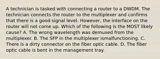 A technician is tasked with connecting a router to a DWDM. The technician connects the router to the multiplexer and confirms that there is a good signal level. However, the interface on the router will not come up. Which of the following is the MOST likely cause? A. The wrong wavelength was demuxed from the multiplexer. B. The SFP in the multiplexer ismalfunctioning. C. There is a dirty connector on the fiber optic cable. D. The fiber optic cable is bent in the management tray.