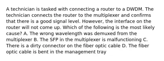 A technician is tasked with connecting a router to a DWDM. The technician connects the router to the multiplexer and confirms that there is a good signal level. However, the interface on the router will not come up. Which of the following is the most likely cause? A. The wrong wavelength was demuxed from the multiplexer B. The SFP in the multiplexer is malfunctioning C. There is a dirty connector on the fiber optic cable D. The fiber optic cable is bent in the management tray