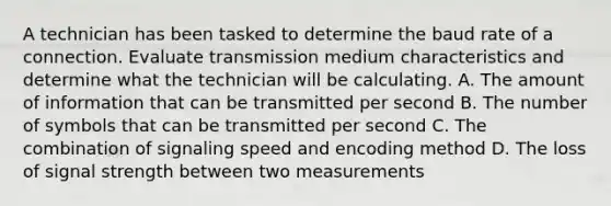 A technician has been tasked to determine the baud rate of a connection. Evaluate transmission medium characteristics and determine what the technician will be calculating. A. The amount of information that can be transmitted per second B. The number of symbols that can be transmitted per second C. The combination of signaling speed and encoding method D. The loss of signal strength between two measurements