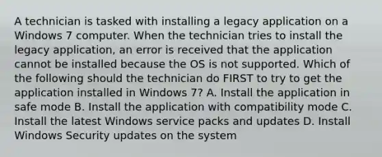 A technician is tasked with installing a legacy application on a Windows 7 computer. When the technician tries to install the legacy application, an error is received that the application cannot be installed because the OS is not supported. Which of the following should the technician do FIRST to try to get the application installed in Windows 7? A. Install the application in safe mode B. Install the application with compatibility mode C. Install the latest Windows service packs and updates D. Install Windows Security updates on the system