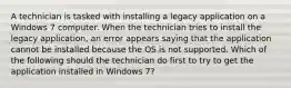 A technician is tasked with installing a legacy application on a Windows 7 computer. When the technician tries to install the legacy application, an error appears saying that the application cannot be installed because the OS is not supported. Which of the following should the technician do first to try to get the application installed in Windows 7?